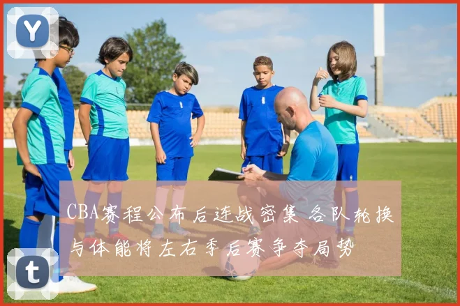 CBA赛程公布后连战密集 各队轮换与体能将左右季后赛争夺局势