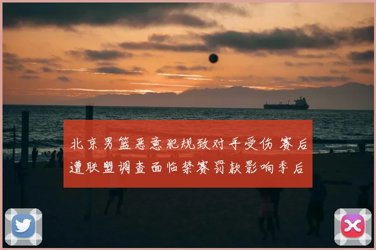 北京男篮恶意犯规致对手受伤 赛后遭联盟调查面临禁赛罚款影响季后赛