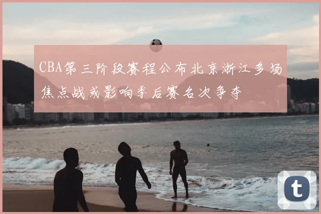 CBA第三阶段赛程公布北京浙江多场焦点战或影响季后赛名次争夺