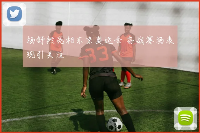 杨舒然亮相东京奥运会 备战赛场表现引关注