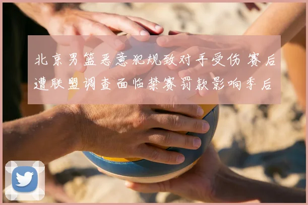 北京男篮恶意犯规致对手受伤 赛后遭联盟调查面临禁赛罚款影响季后赛