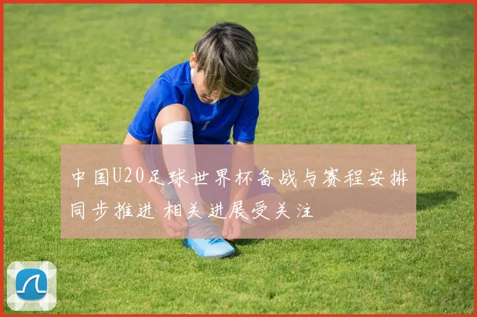 中国U20足球世界杯备战与赛程安排同步推进 相关进展受关注