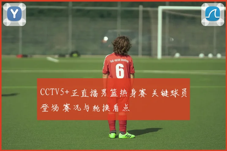 CCTV5+正直播男篮热身赛 关键球员登场 赛况与轮换看点