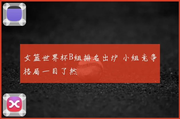 女篮世界杯B组排名出炉 小组竞争格局一目了然