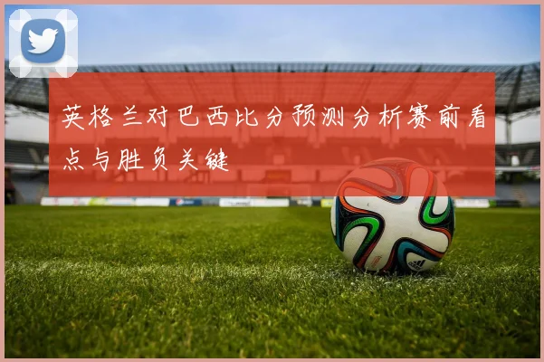 英格兰对巴西比分预测分析赛前看点与胜负关键