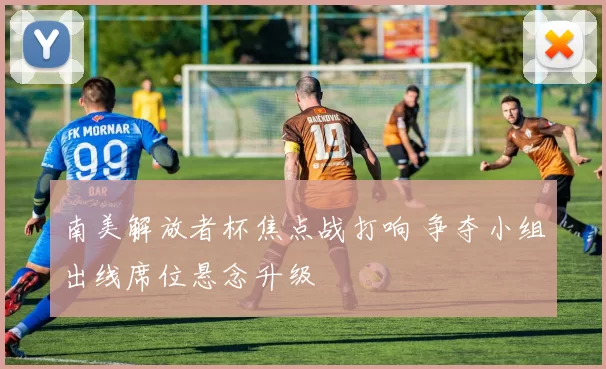 南美解放者杯焦点战打响 争夺小组出线席位悬念升级