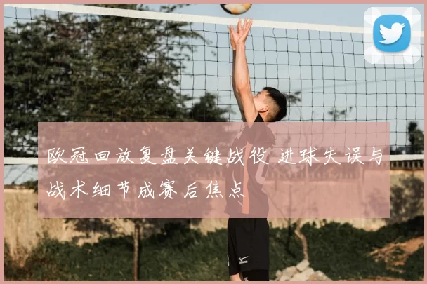 欧冠回放复盘关键战役 进球失误与战术细节成赛后焦点