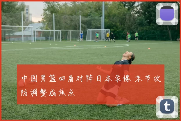 中国男篮回看对阵日本录像 末节攻防调整成焦点