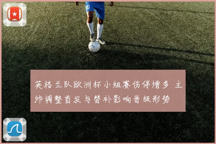 英格兰队欧洲杯小组赛伤停增多 主帅调整首发与替补影响晋级形势