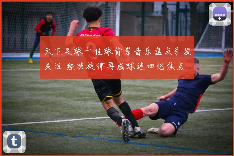 天下足球十佳球背景音乐盘点引发关注 经典旋律再成球迷回忆焦点