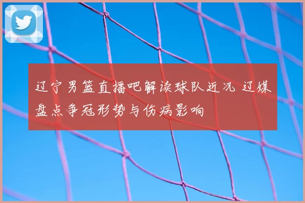 辽宁男篮直播吧解读球队近况 辽媒盘点争冠形势与伤病影响
