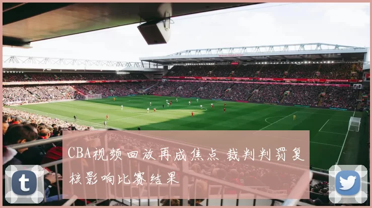 CBA视频回放再成焦点 裁判判罚复核影响比赛结果