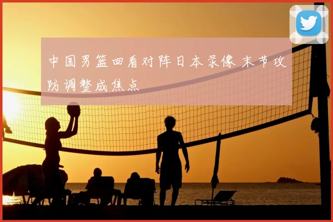 中国男篮回看对阵日本录像 末节攻防调整成焦点