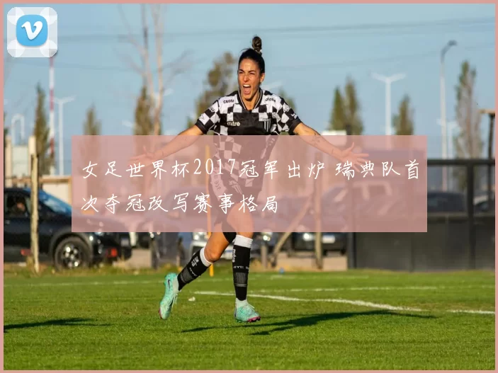 女足世界杯2017冠军出炉 瑞典队首次夺冠改写赛事格局