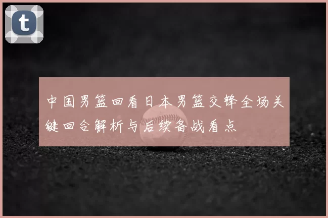 中国男篮回看日本男篮交锋全场关键回合解析与后续备战看点
