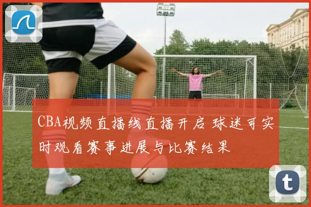 CBA视频直播线直播开启 球迷可实时观看赛事进展与比赛结果