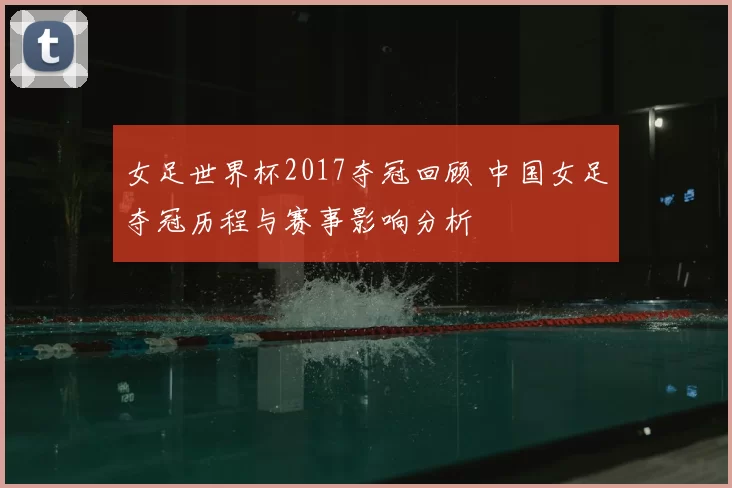 女足世界杯2017夺冠回顾 中国女足夺冠历程与赛事影响分析