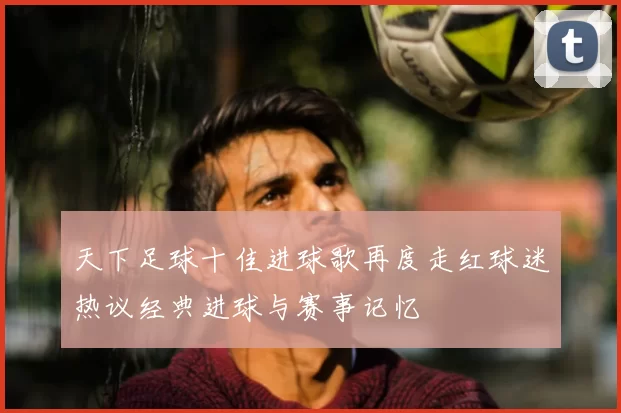 天下足球十佳进球歌再度走红球迷热议经典进球与赛事记忆